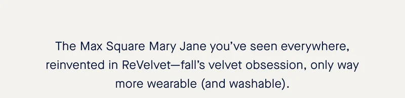 The Max Square Mary Jane you’ve seen everywhere, reinvented in ReVelvet—fall’s velvet obsession, only way more wearable (and washable).
