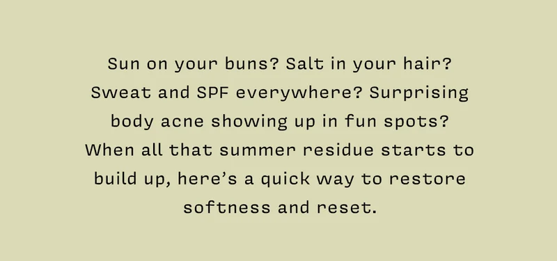 Sun on your buns? Salt in your hair? Sweat and SPF everywhere? Surprising body acne showing up in fun spots? When all that summer residue starts to build up, here’s a quick way to restore softness and reset.