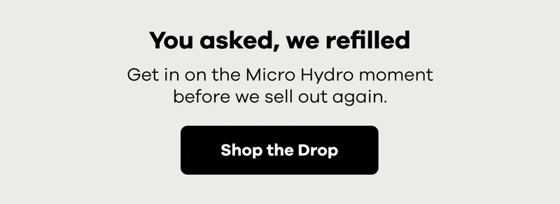 You asked, we refilled. Get in on the Micro Hydro moment, before we sell out again. | Shop the Drop