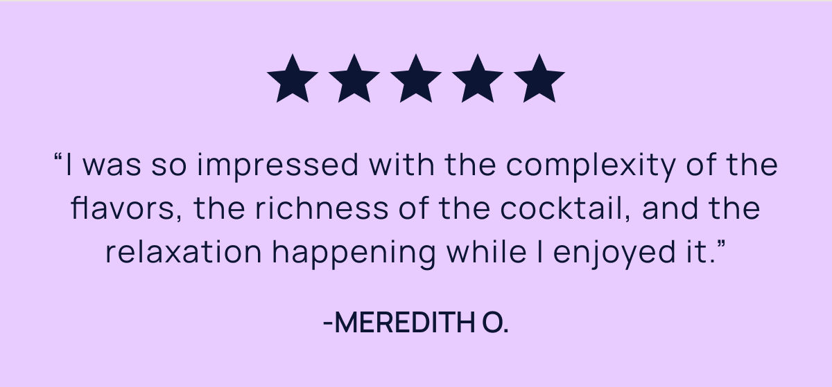 “I was so impressed with the complexity of the flavors, the richness of the cocktail, and the relaxation happening while I enjoyed it.” -Meredith O.