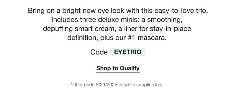 Bring on a bright new eye look with this easy-to-love trio. Includes three deluxe minis: a smoothing, depuffing smart cream, a liner for stay-in-place definition, plus our #1 mascara.  | Code EYETRIO | Shop to Qualify | *Offer ends 5/29/2025 or while supplies last.