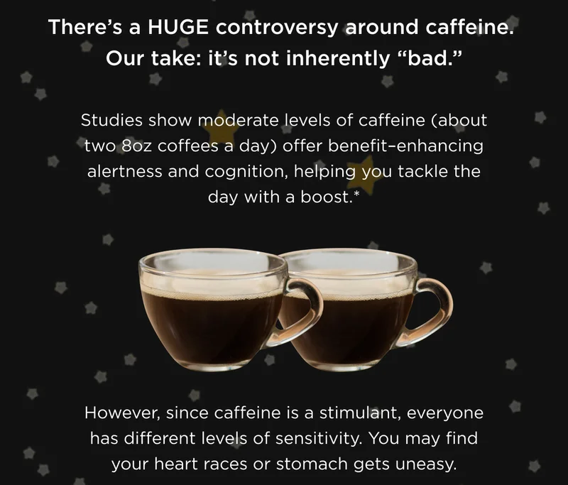 There's a HUGE controversy around caffeine. Our take: it's not inherently "bad." Studies show moderate levels of caffeine (about two 8oz coffees a day) offer benefit-enhancing alertness and cognition, helping you tackle the day with a boost.* However, since caffeine is a stimulant, everyone has different levels of sensitivity. You may find your heart races or stomach gets uneasy.