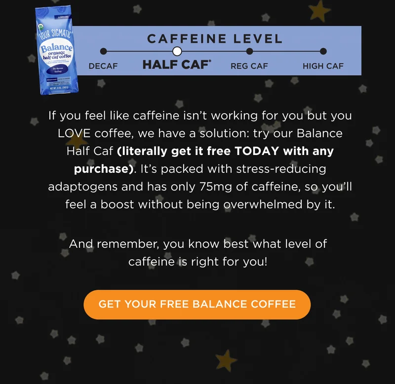 If you feel like caffeine isn't working for you but you LOVE coffee, we have a solution: try our Balance Half Caf (literally get it free TODAY with any purchase). It's packed with stress-reducing adaptogens and has only 75mg of caffeine, so you'll feel a boost without being overwhelmed by it. And remember, you know best what level of caffeine is right for you! - GET YOUR FREE BALANCE COFFEE