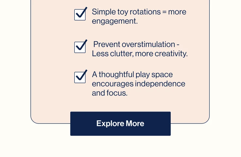 Simple toy rotations = more engagement.,  Prevent overstimulation - Less clutter, more creativity., A thoughtful play space encourages independence and focus. Explore More