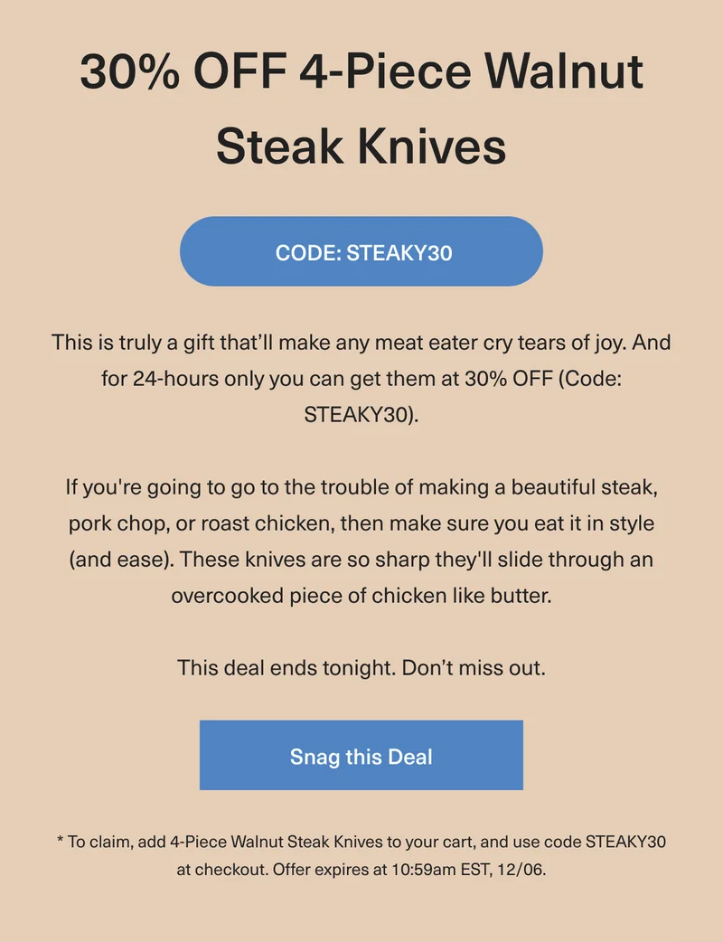 30% OFF Walnut Steak Knives - This is truly a gift that’ll make any meat eater cry tears of joy. And for 24-hours only you can get them at 30% OFF (Code:discount code). If you're going to go to the trouble of making a beautiful steak, pork chop, or roast chicken, then make sure you eat it in style (and ease). These knives are so sharp they'll slide through an overcooked piece of chicken like butter. This deal ends tonight. Don’t miss out.  Snag this deal. * To claim, add 4-Piece Walnut Steak Knives to your cart, and use code discount code at checkout. Offer expires at 10:59am EST, 12/06.