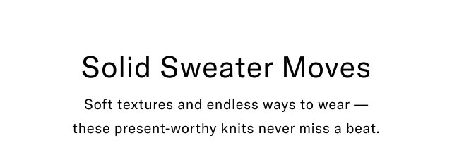 Solid Sweater Moves Soft textures and endless ways to wear - these present-worthy knits never miss a beat.
