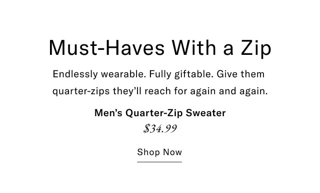 Must-Haves With a Zip Endlessly wearable. Fully giftable. Give them quarter-zips they'll reach for again and again. Men's Quarter-Zip Sweater $34.99 Shop Now