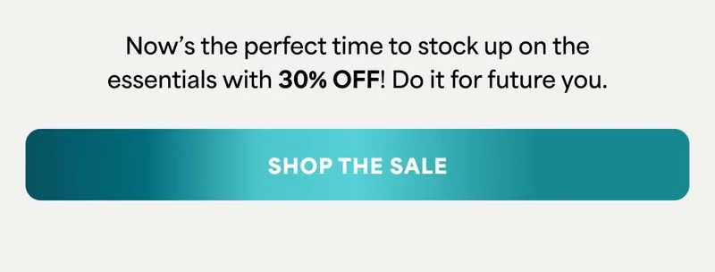 Now's the perfect time to stock up on the essentials with 30% OFF! Do it for future you. -- SHOP THE SALE