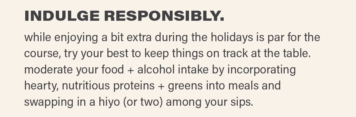 INDULGE RESPONSIBLY. while enjoying a bit extra during the holidays is par for the course, try your best to keep things on track at the table. moderate your food + alcohol intake by incorporating hearty, nutritious proteins + greens into meals and swapping in a hiyo (or two) among your sips.