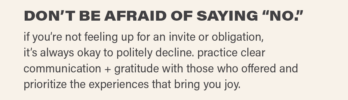 DON’T BE AFRAID OF SAYING “NO.” if you’re not feeling up for an invite or obligation, it’s always okay to politely decline. practice clear communication + gratitude with those who offered and prioritize the experiences that bring you joy.