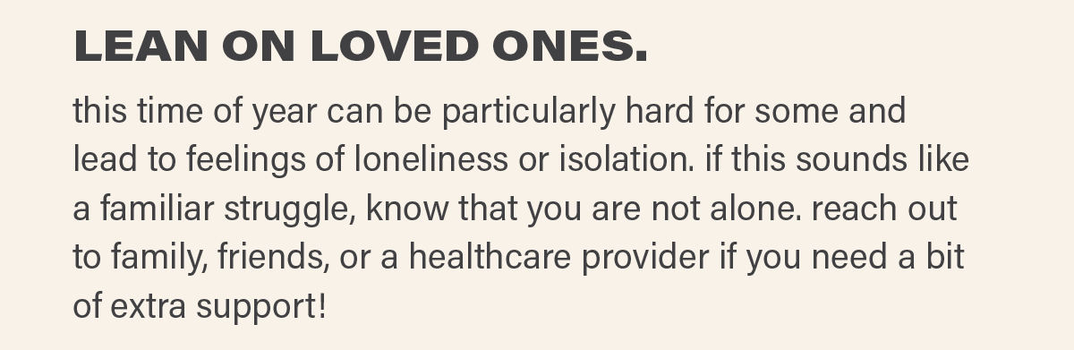 LEAN ON LOVED ONES. this time of year can be particularly hard for some and lead to feelings of loneliness or isolation. if this sounds like a familiar struggle, know that you are not alone. reach out to family, friends, or a healthcare provider if you need a bit of extra support!