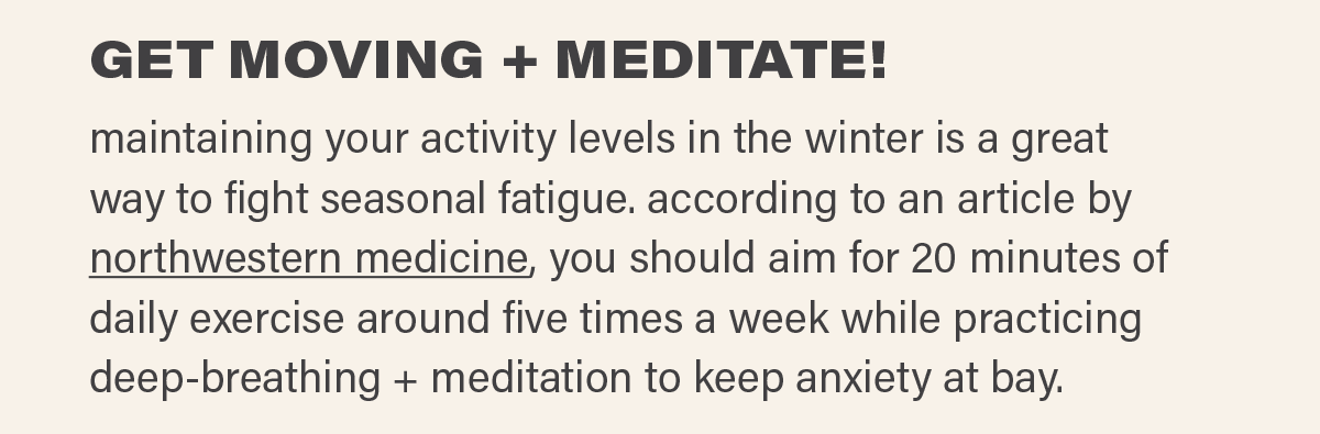 GET MOVING + MEDITATE! maintaining your activity levels in the winter is a great way to fight seasonal fatigue. according to an article by northwestern medicine (link), you should aim for 20 minutes of daily exercise around five times a week while practicing deep-breathing + meditation to keep anxiety at bay.