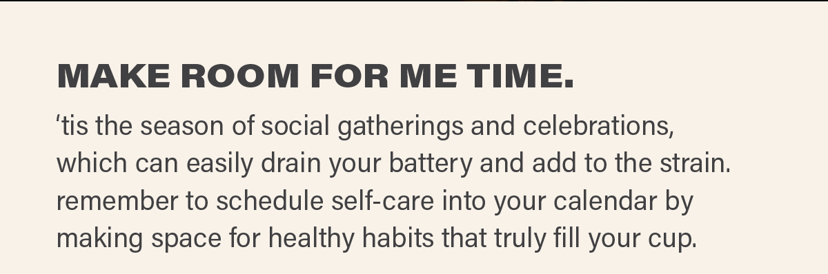 MAKE ROOM FOR ME TIME. ‘tis the season of social gatherings and celebrations, which can easily drain your battery and add to the strain. remember to schedule self-care into your calendar by making space for healthy habits that truly fill your cup.