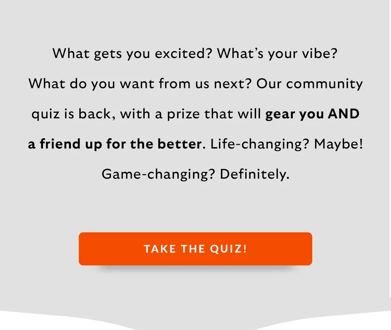 What gets you excited? What’s your vibe? What do you want from us next? Our community quiz is back, with a prize that will gear you AND a friend up for the better. Life-changing? Maybe! Game-changing? Definitely.