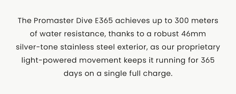 The Promaster Dive E365 achieves up to 300 meters of water resistance, thanks to a robust 46mm silver-tone stainless steel exterior, as our proprietary light-powered movement keeps it running for 365 days on a single full charge.