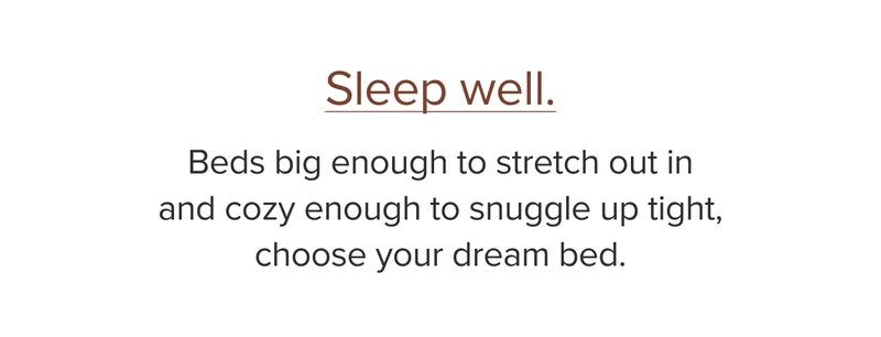 Beds big enough to stretch out in and cozy enough to snuggle up tight, choose your dream bed.
