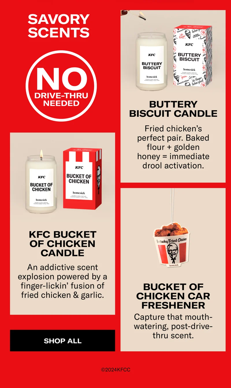 Savory scents | No drive-thru needed |  Buttery Biscuit Candle | Fried chicken’s perfect pair. Baked flour + golden honey = immediate drool activation. | KFC Bucket Of Chicken Candle | An addictive scent explosion powered by a finger-lickin’ fusion of fried chicken & garlic. | Bucket Of Chicken Car Freshener | Capture that mouth-watering, post-drive-thru scent. | Shop all | @2024KFCC