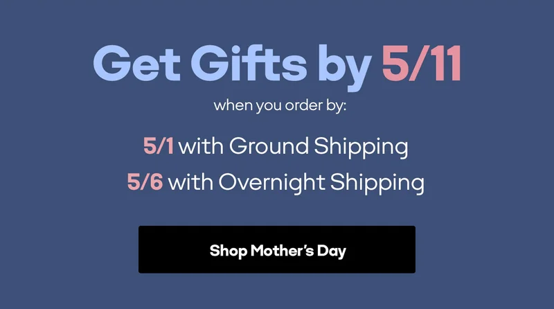 Get Gifts by 5/11 when you order by: 5/1 with Ground Shipping | 5/6 with Overnight Shipping | Shop Mother's Day
