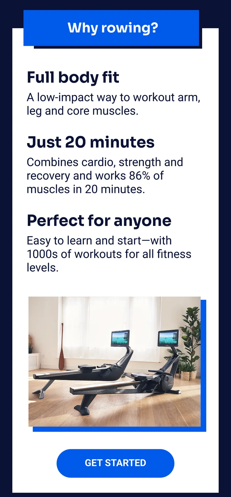 Why rowing? Full body fit: A low-impact way to workout arm, leg and core muscles. Just 20 minutes: Combines cardio, strength and recovery and works 86% of muscles in 20 minutes. Perfect for anyone: Easy to learn and start—with 1000s of workouts for all fitness levels. Get Started