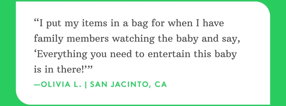 “I put my items in a bag for when I have family members watching the baby and say, ‘Everything you need to entertain this baby is in there!’” —Olivia L. | San Jacinto, CA