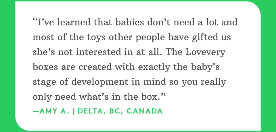 “I’ve learned that babies don’t need a lot and most of the toys other people have gifted us she’s not interested in at all. The Lovevery boxes are created with exactly the baby’s stage of development in mind so you really only need what’s in the box.” —Amy A. | Delta, BC, Canada