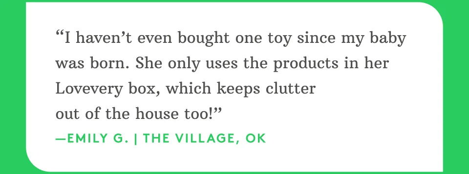 “I haven’t even bought one toy since my baby was born. She only uses the products in her Lovevery box, which keeps clutter out of the house too!” —Emily G. | The Village, OK