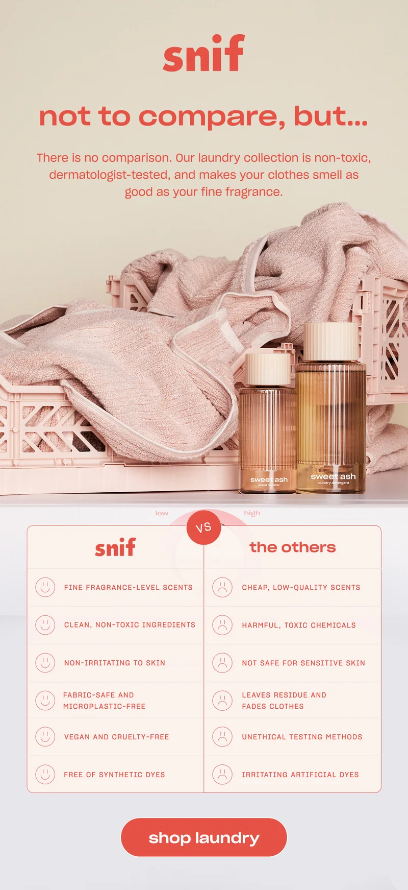 There is no comparison. Our laundry collection is non-toxic, dermatologist-tested, and makes your clothes smell as good as your fine fragrance.  snif - fine fragrance-level scents - clean, non-toxic ingredients - non-irritating to skin - fabric-safe and microplastic-free - vegan and cruelty-free  - free of synthetic dyes  the others - cheap, low-quality scents - harmful, toxic chemicals - not safe for sensitive skin - leaves residue and fades clothes - unethical testing methods - irritating artificial dyes