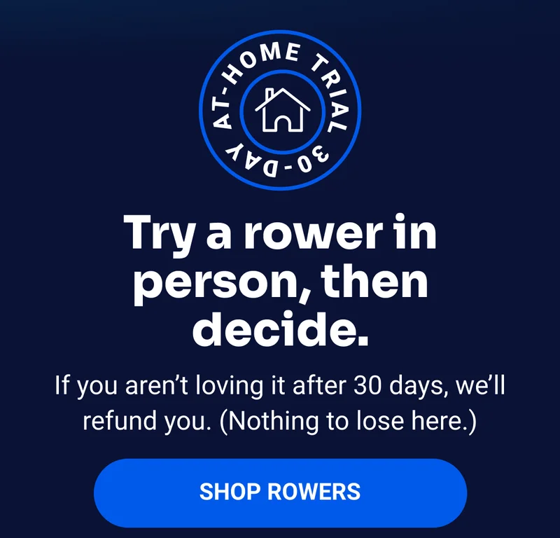 Try a rower in person, then decide. If you aren't loving it after 30 days, we'll refund you. (Nothing to lose here.) Shop Rowers