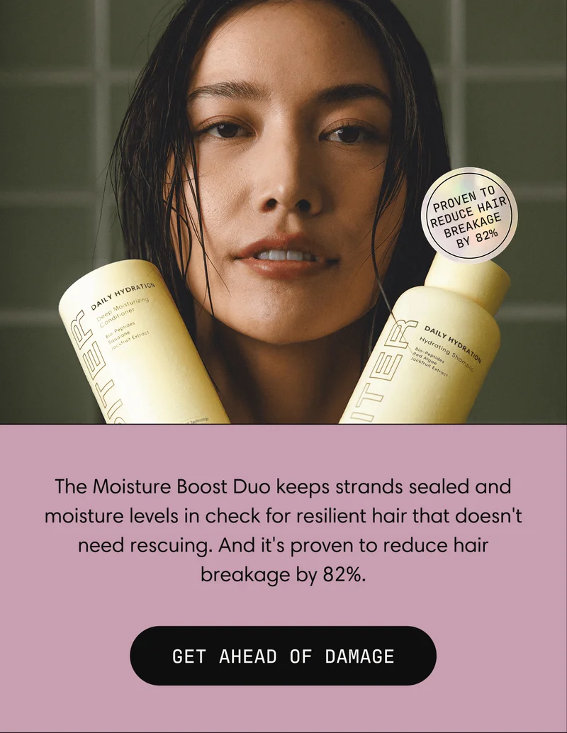 Proven to reduce hair breakage by 82% | The Moisture Boost Duo keeps strands sealed and moisture levels in check for resilient hair that doesn't need rescuing. And it's proven to reduce hair breakage by 82%. | GET AHEAD OF DAMAGE