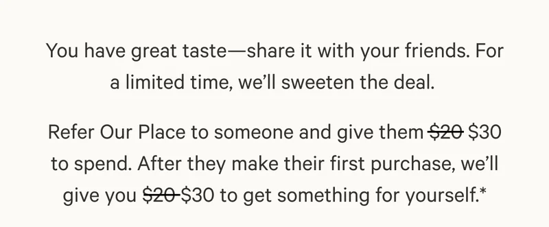 You have great taste—share it with your friends. For a limited time, we’ll sweeten the deal.&nbsp; Refer Our Place to someone and give them $20 $30 to spend. After they make their first purchase, we’ll give you $20 $30 to get something for yourself.*