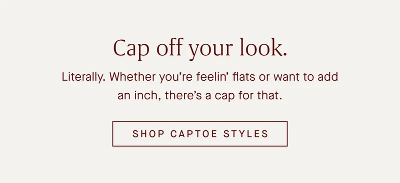 Cap off your look. Literally. Whether youβre feelinβ flats or want to add an inch, thereβs a cap for that. SHOP CAPTOE STYLES Cap off your look. Literally. Whether youβre feelinβ flats or want to add an inch, thereβs a cap for that. SHOP CAPTOE STYLES