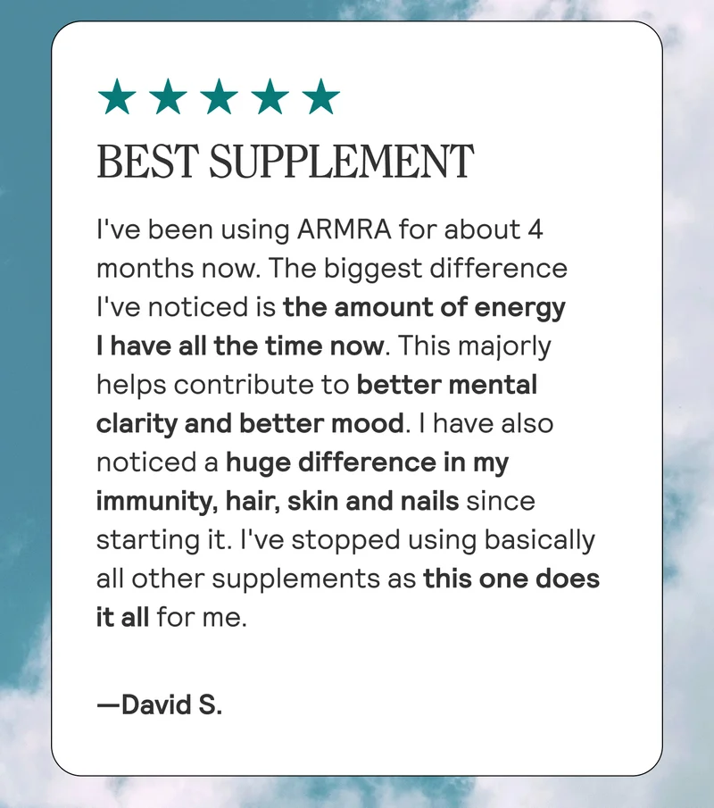 BEST SUPPLEMENT I've been using ARMRA for about 4 months now. The biggest difference I've noticed is the amount of energy I have all the time now. This majorly helps contribute to better mental clarity and better mood. I have also noticed a huge difference in my immunity, hair, skin and nails since starting it. I've stopped using basically all other supplements as this one does it all for me. David S.