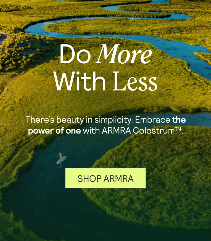 Do More With Less. There’s beauty in simplicity. Embrace the power of one with ARMRA Colostrum™. SHOP ARMRA