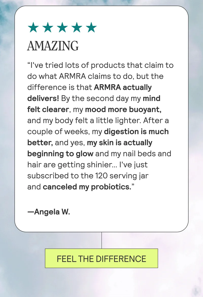 AMAZING “I've tried lots of products that claim to do what ARMRA claims to do, but the difference is that ARMRA actually delivers! By the second day my mind felt clearer, my mood more buoyant, and my body felt a little lighter. After a couple of weeks, my digestion is much better, and yes, my skin is actually beginning to glow and my nail beds and hair are getting shinier… I've just subscribed to the 120 serving jar and canceled my probiotics.” Angela W. FEEL THE DIFFERENCE