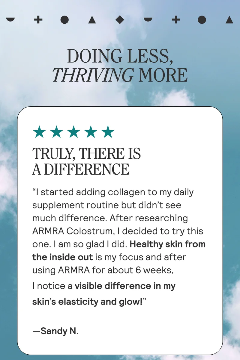 Doing Less, Thriving More.  TRULY, THERE IS A DIFFERENCE “I started adding collagen to my daily supplement routine but didn’t see much difference. After researching ARMRA Colostrum, I decided to try this one. I am so glad I did. Healthy skin from the inside out is my focus and after using ARMRA for about 6 weeks, I notice a visible difference in my skin’s elasticity and glow!” Sandy N.