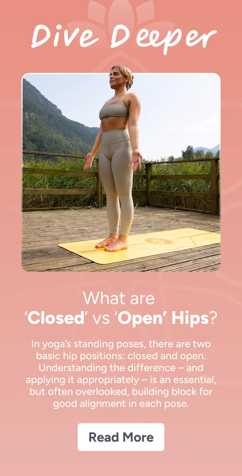 What are  ‘Closed’ vs ‘Open’ Hips? In yoga’s standing poses, there are two basic hip positions: closed and open. Understanding the difference – and applying it appropriately – is an essential, but often overlooked, building block for good alignment in each pose. Read More