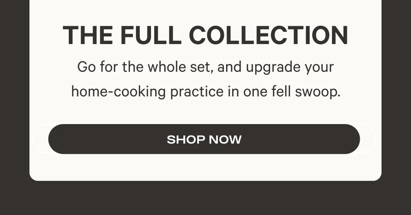 The Full Collection - Go for the whole set, and upgrade your home-cooking practice in one fell swoop. Shop Now