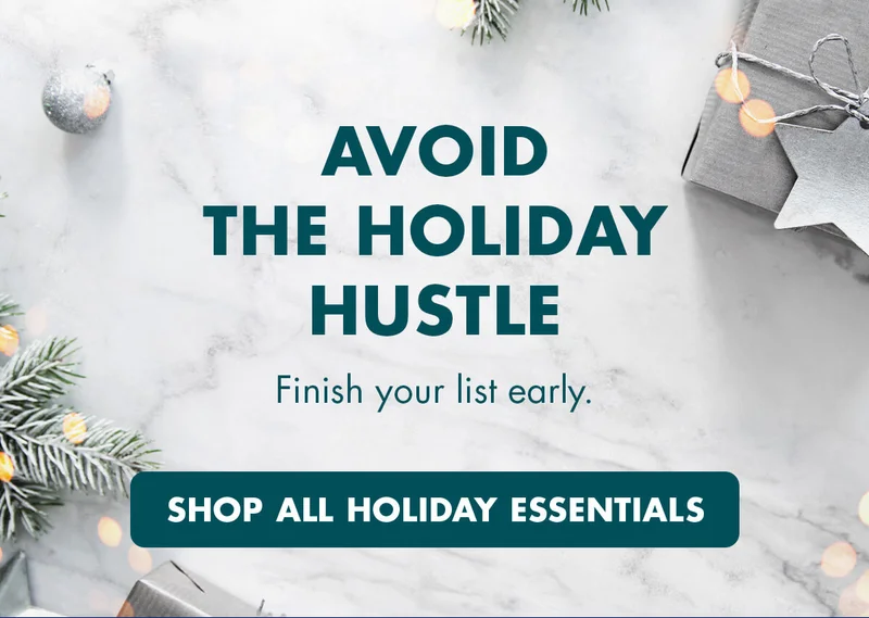 AVOID THE HOLIDAY HUSTLE. Finish your list early. SHOP ALL HOLIDAY ESSENTIALS