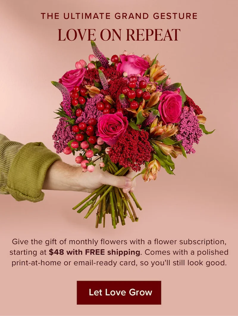 The Ultimate Grand Gesture: Love On Repeat. Give the gift of monthly flowers with a flower subscription, starting at $48 with FREE shipping. Comes with a polished print-at-home or email-ready card, so you'll still look good. Let Love Grow.