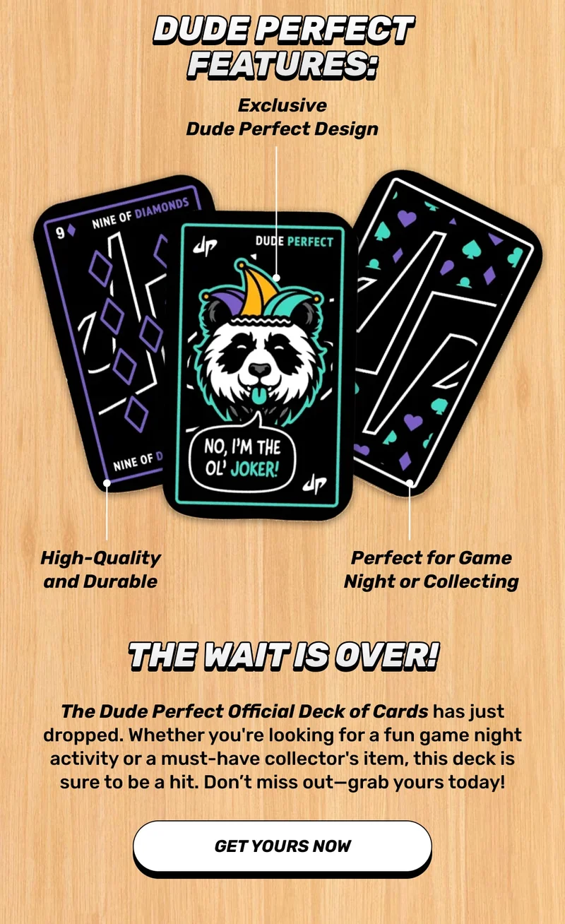 The wait is over! The Dude Perfect Official Deck of Cards has just dropped. Whether you're looking for a fun game night activity or a must-have collector's item, this deck is sure to be a hit. Don’t miss out—grab yours today! - GET YOURS NOW
