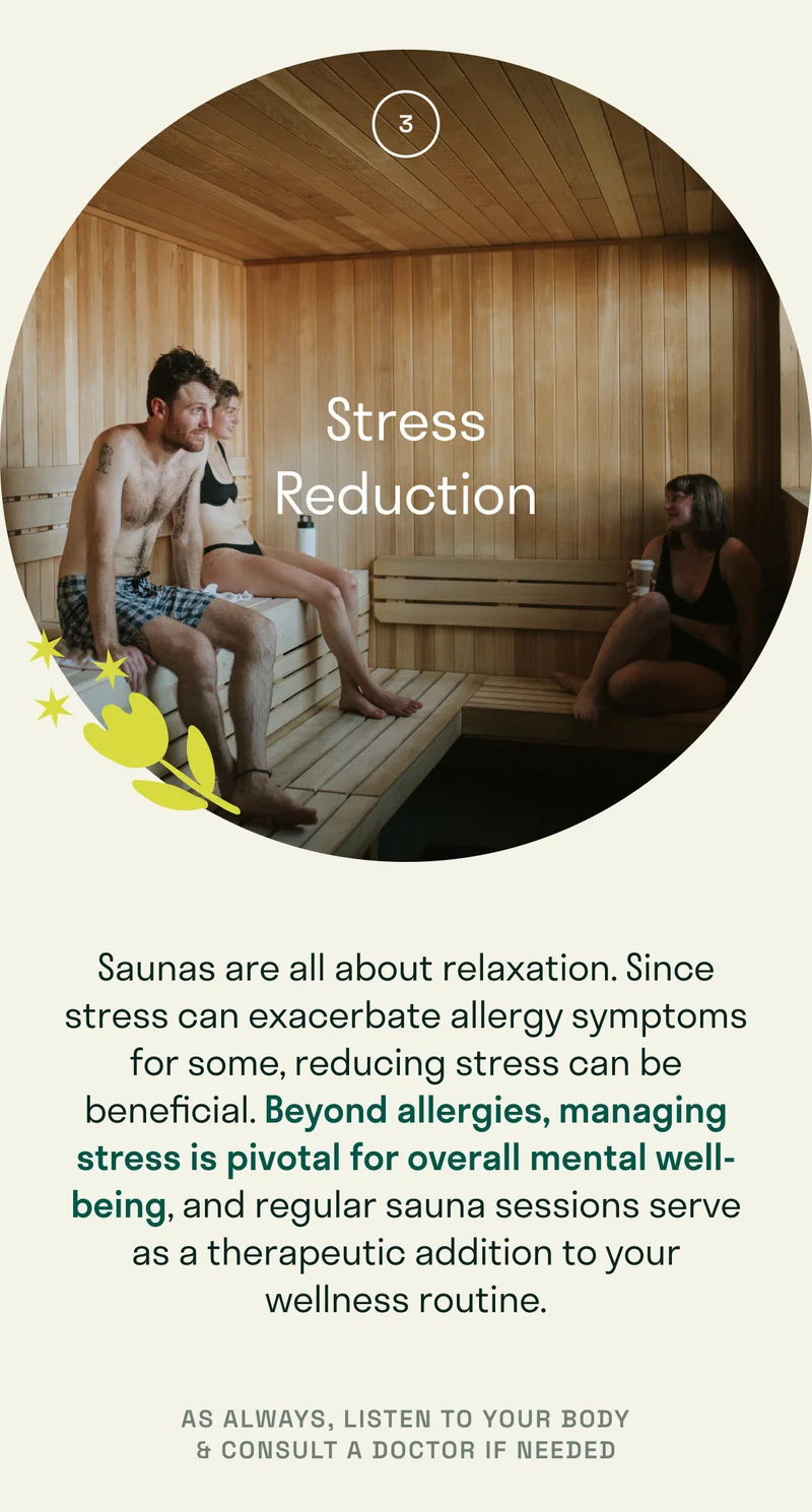 Saunas are all about relaxation. Since stress can exacerbate allergy symptoms for some, reducing stress can be beneficial. Beyond allergies, managing stress is pivotal for overall mental well-being, and regular sauna sessions serve as a therapeutic addition to your wellness routine.