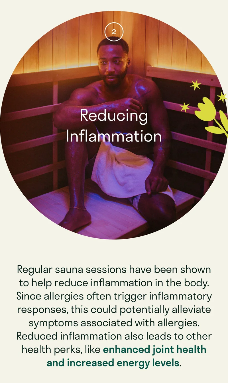 Regular sauna sessions have been shown to help reduce inflammation in the body. Since allergies often trigger inflammatory responses, this could potentially alleviate symptoms associated with allergies. Reduced inflammation also leads to other health perks, like enhanced joint health and increased energy levels.