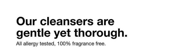 Our cleansers are gentle yet thorough. All allergy tested, 100% fragrance free.