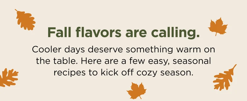 Fall flavors are calling. Cooler days deserve something warm on the table. Here are a few easy, seasonal recipes to kick off cozy season.