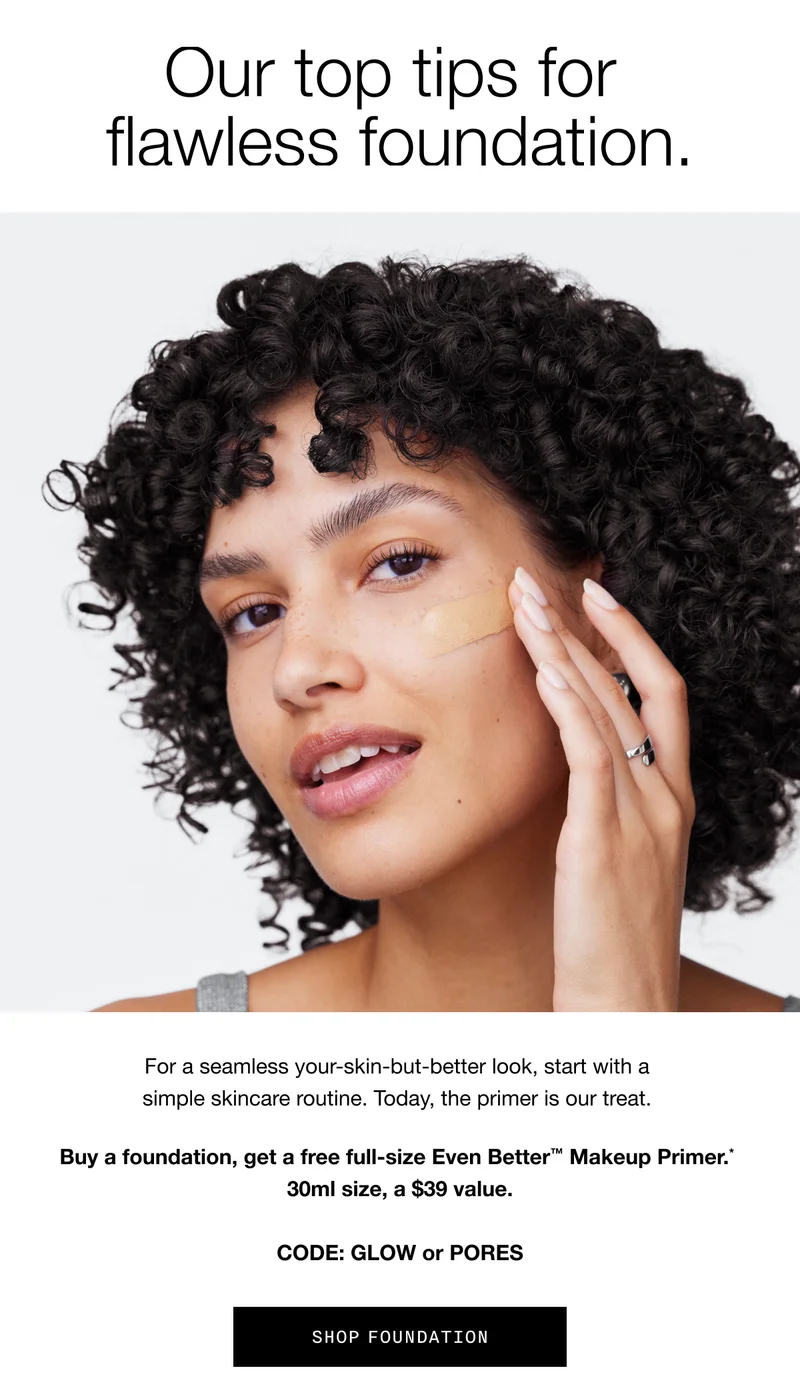 Our top tips for flawless foundation. For a seamless your-skin-but-better look, start with a simple skincare routine. Today, the primer is our treat. Buy a foundation, get a free full-size Even Better™ Makeup Primer.* 30ml size, a $39 value. CODE: GLOW or PORES | SHOP FOUNDATION