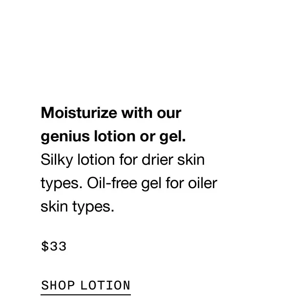 Moisturize with our genius lotion or gel. Silky lotion for drier skin types. Oil-free gel for oiler skin types $33 SHOP LOTION