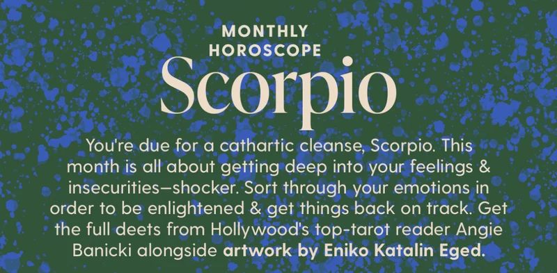 You're due for a cathartic cleanse, Scorpio. This month is all about getting deep into your feelings & insecurities—shocker. Sort through your emotions in order to be enlightened & get things back on track. Get the full deets from Hollywood's top-tarot reader Angie Banicki alongside artwork by Eniko Katalin Eged.