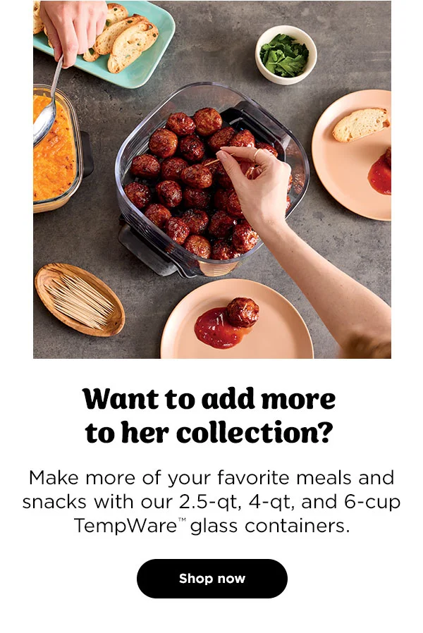 Want to add more to her collection?-- Make more of your favorite meals and snacks with our 2.5-qt, 4-qt, and 6-cup TempWare™ glass containers.