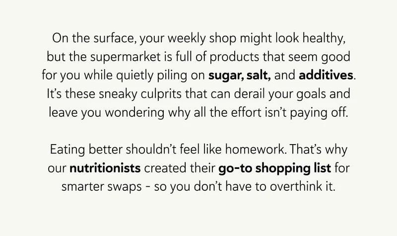On the surface, your weekly shop might look healthy enough. But the supermarket is full of products that seem good for you while quietly piling on sugar, salt, and additives. It’s these sneaky culprits that can derail your goals and leave you wondering why all the effort isn’t paying off. Eating better shouldn’t feel like homework. That’s why our nutritionists created their go-to shopping list for smarter swaps - so you don’t have to overthink it.