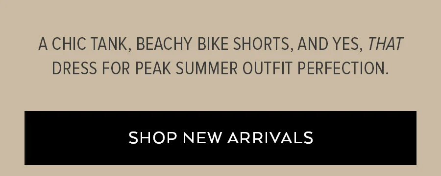 A CHIC TANK, BEACHY BIKE SHORTS AND YES, THAT DRESS FOR PEAK SUMMER OUTFIT PERFECTION. SHOP NEW ARRIVALS